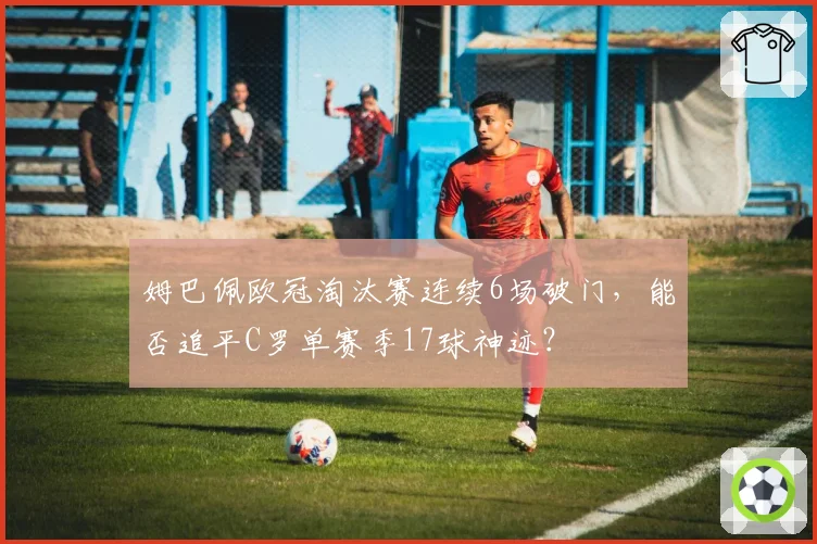姆巴佩欧冠淘汰赛连续6场破门，能否追平C罗单赛季17球神迹？