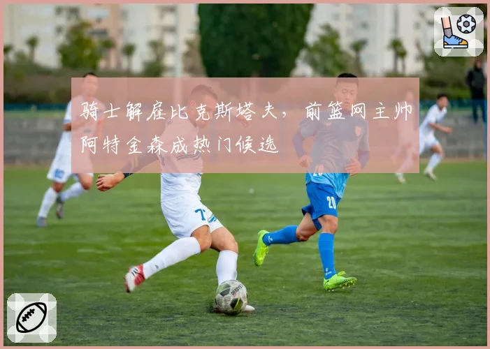 骑士解雇比克斯塔夫，前篮网主帅阿特金森成热门候选