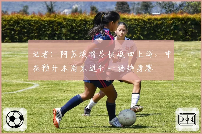记者:阿苏埃将尽快返回上海,申花预计本周末进行一场热身赛