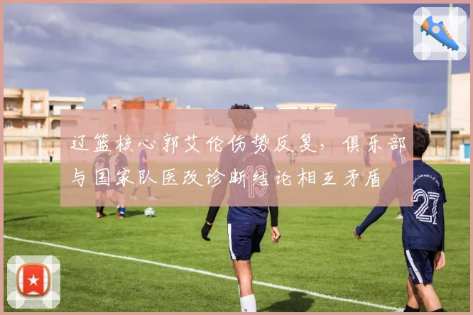 辽篮核心郭艾伦伤势反复，俱乐部与国家队医改诊断结论相互矛盾