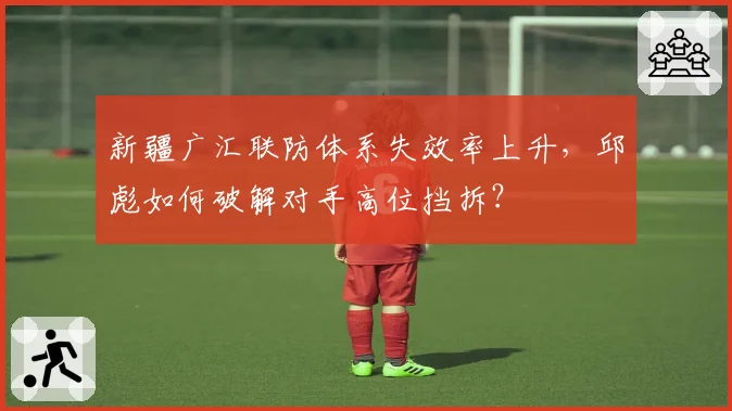 新疆广汇联防体系失效率上升,邱彪如何破解对手高位挡拆?