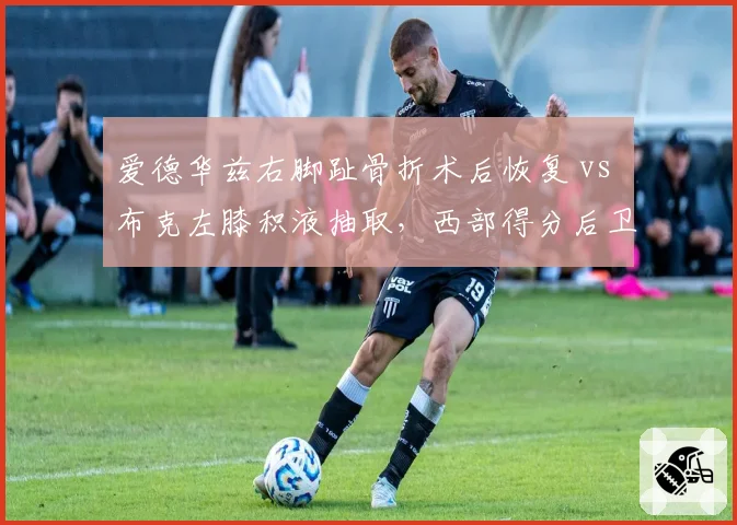 爱德华兹右脚趾骨折术后恢复 vs 布克左膝积液抽取,西部得分后卫复出时间表呈两极化