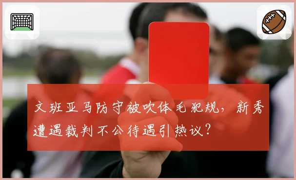 文班亚马防守被吹体毛犯规，新秀遭遇裁判不公待遇引热议？