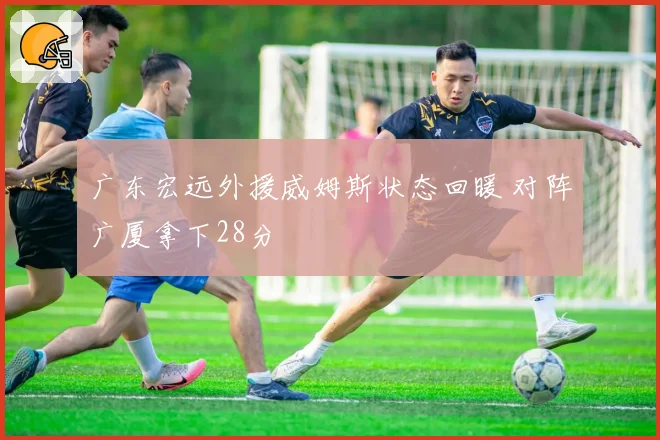 广东宏远外援威姆斯状态回暖 对阵广厦拿下28分
