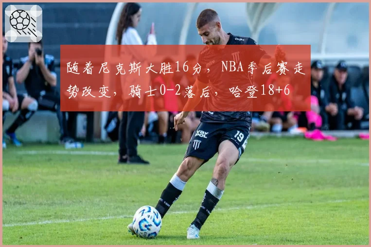 随着尼克斯大胜16分,NBA季后赛走势改变,骑士0-2落后,哈登18+6
