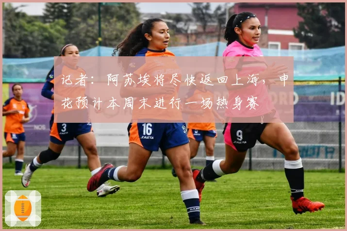 记者:阿苏埃将尽快返回上海,申花预计本周末进行一场热身赛