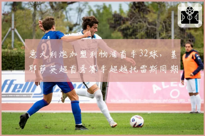意大利炮加盟利物浦首季32球,基耶萨英超首秀赛季超越托雷斯同期14球,红军锋线升级冲击曼城王座