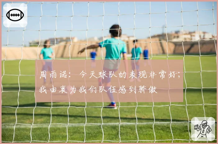 周雨诺:今天球队的表现非常好;我由衷为我们队伍感到骄傲