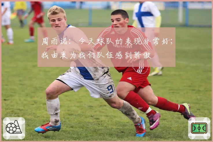 周雨诺:今天球队的表现非常好;我由衷为我们队伍感到骄傲