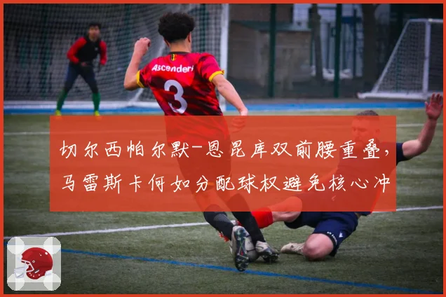 切尔西帕尔默-恩昆库双前腰重叠,马雷斯卡何如分配球权避免核心冲突?