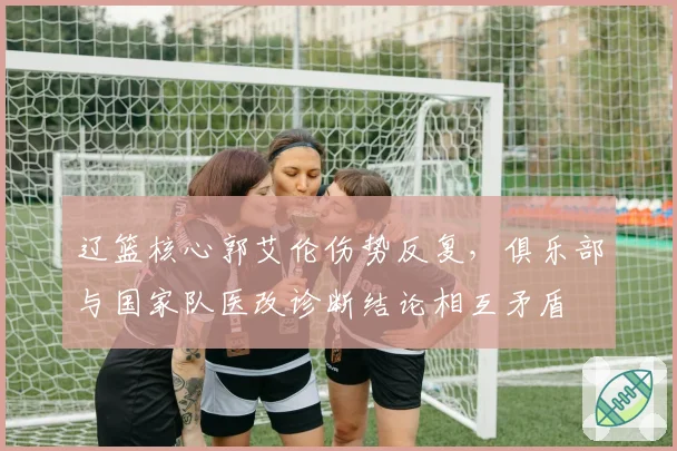辽篮核心郭艾伦伤势反复,俱乐部与国家队医改诊断结论相互矛盾
