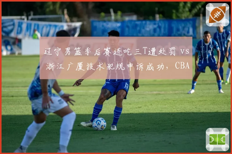辽宁男篮季后赛连吃三T遭处罚 vs 浙江广厦技术犯规申诉成功,CBA裁判申诉机制对比__br_