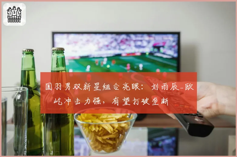 国羽男双新星组合亮眼:刘雨辰_欧烜屹冲击力强,有望打破垄断