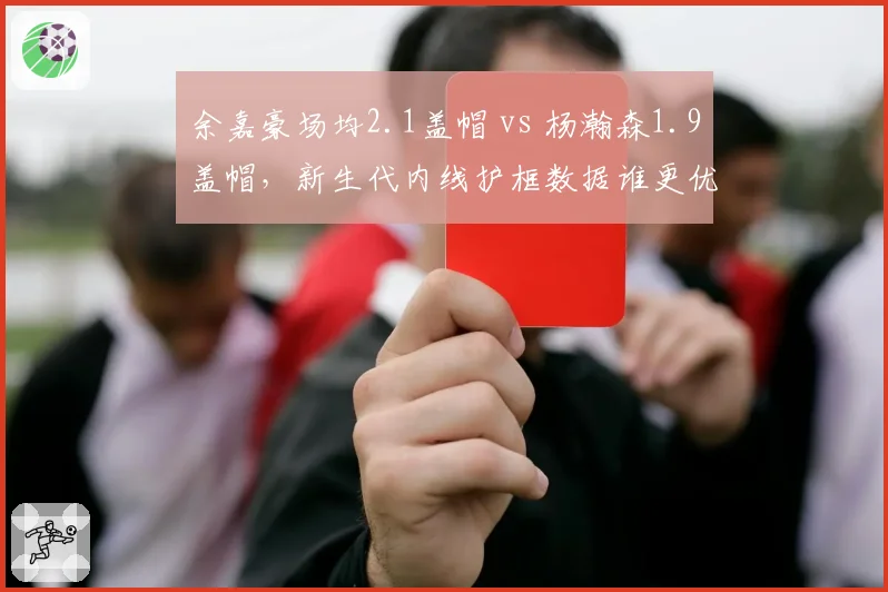 余嘉豪场均2.1盖帽 vs 杨瀚森1.9盖帽,新生代内线护框数据谁更优?