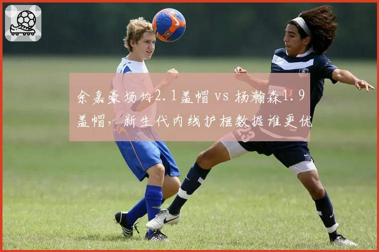 余嘉豪场均2.1盖帽 vs 杨瀚森1.9盖帽,新生代内线护框数据谁更优?