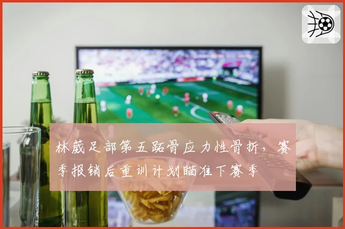 林葳足部第五跖骨应力性骨折，赛季报销后重训计划瞄准下赛季