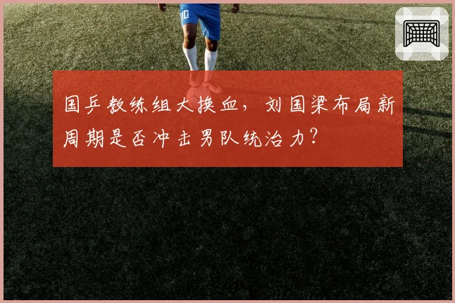 国乒教练组大换血,刘国梁布局新周期是否冲击男队统治力?