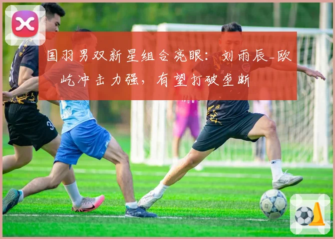 国羽男双新星组合亮眼:刘雨辰_欧烜屹冲击力强,有望打破垄断