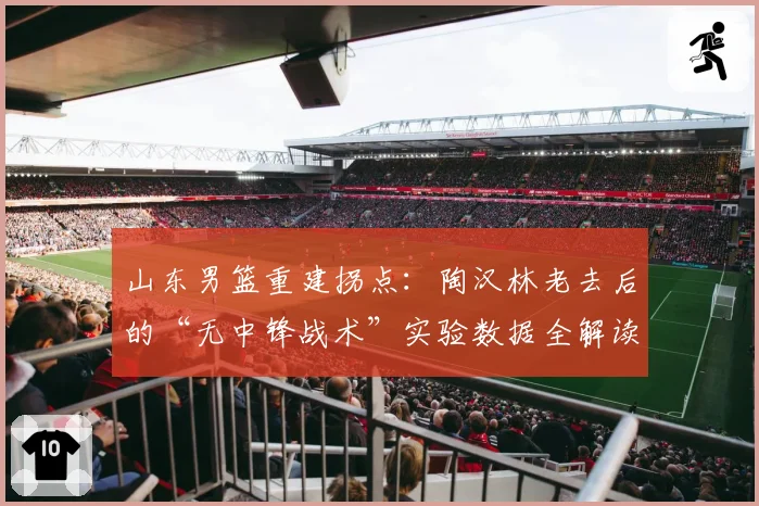 山东男篮重建拐点：陶汉林老去后的“无中锋战术”实验数据全解读