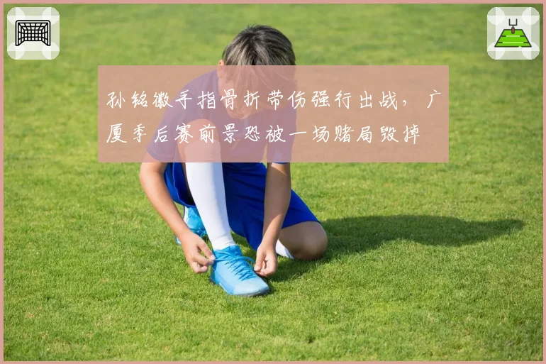 孙铭徽手指骨折带伤强行出战,广厦季后赛前景恐被一场赌局毁掉