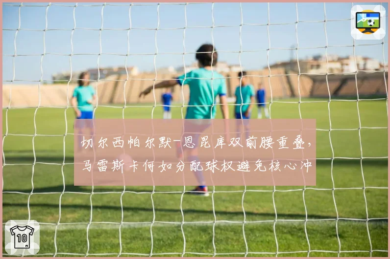 切尔西帕尔默-恩昆库双前腰重叠,马雷斯卡何如分配球权避免核心冲突?