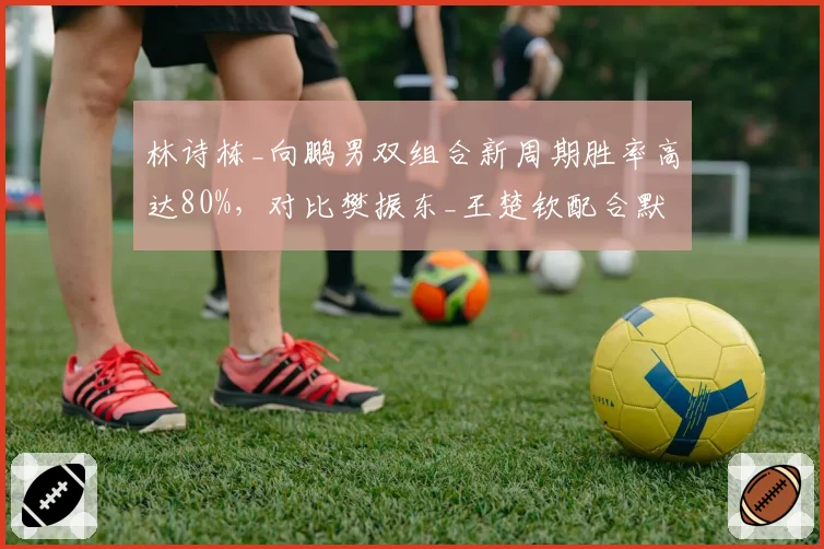 林诗栋_向鹏男双组合新周期胜率高达80%，对比樊振东_王楚钦配合默契度仍需磨合