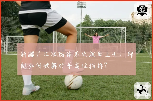 新疆广汇联防体系失效率上升,邱彪如何破解对手高位挡拆?