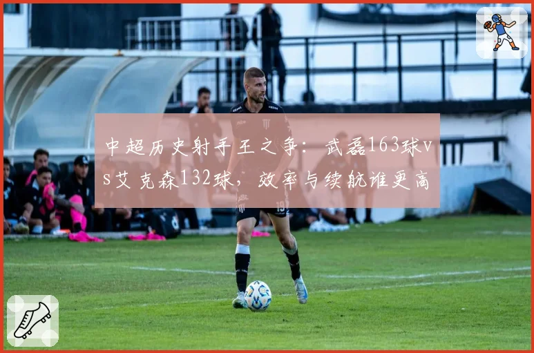 中超历史射手王之争:武磊163球vs艾克森132球,效率与续航谁更高?