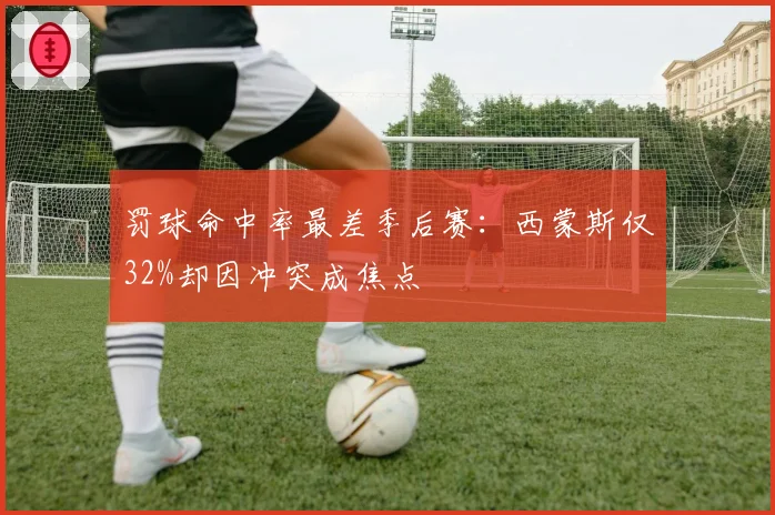 罚球命中率最差季后赛:西蒙斯仅32%却因冲突成焦点