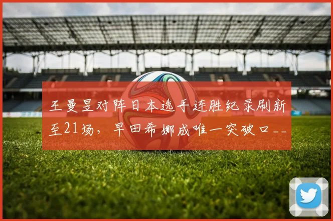 王曼昱对阵日本选手连胜纪录刷新至21场，早田希娜成唯一突破口__br_
